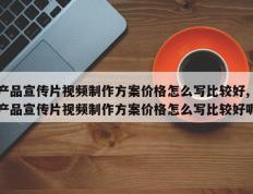 产品宣传片视频制作方案价格怎么写比较好,产品宣传片视频制作方案价格怎么写比较好呢