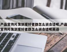 产品宣传片发到爱好者群怎么说合适呢,产品宣传片发到爱好者群怎么说合适呢英语