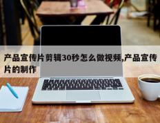 产品宣传片剪辑30秒怎么做视频,产品宣传片的制作
