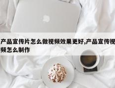 产品宣传片怎么做视频效果更好,产品宣传视频怎么制作