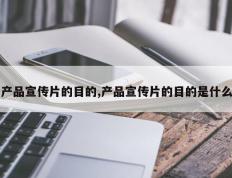 产品宣传片的目的,产品宣传片的目的是什么