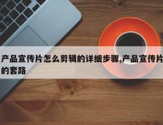 产品宣传片怎么剪辑的详细步骤,产品宣传片的套路
