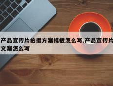 产品宣传片拍摄方案模板怎么写,产品宣传片文案怎么写