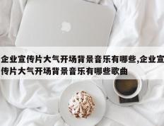 企业宣传片大气开场背景音乐有哪些,企业宣传片大气开场背景音乐有哪些歌曲