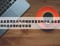 企业宣传片大气开场背景音乐叫什么,企业宣传片适合用的音乐背景