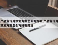 产品宣传片策划方案怎么写好呢,产品宣传片策划方案怎么写好呢英语