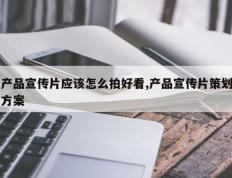 产品宣传片应该怎么拍好看,产品宣传片策划方案