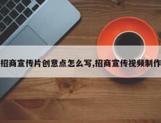 招商宣传片创意点怎么写,招商宣传视频制作