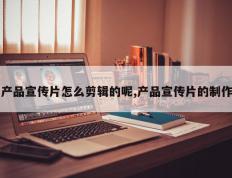 产品宣传片怎么剪辑的呢,产品宣传片的制作