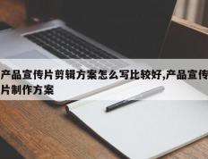 产品宣传片剪辑方案怎么写比较好,产品宣传片制作方案