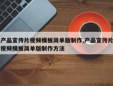 产品宣传片视频模板简单版制作,产品宣传片视频模板简单版制作方法